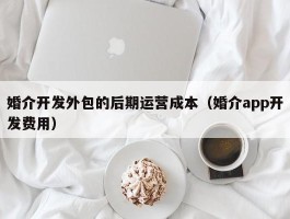 婚介开发外包的后期运营成本（婚介app开发费用）
