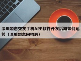 深圳婚恋交友手机APP软件开发后期如何运营（深圳婚恋网招聘）