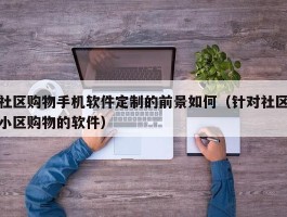 社区购物手机软件定制的前景如何（针对社区小区购物的软件）