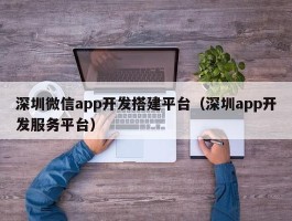 深圳微信app开发搭建平台（深圳app开发服务平台）