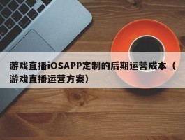 游戏直播iOSAPP定制的后期运营成本（游戏直播运营方案）