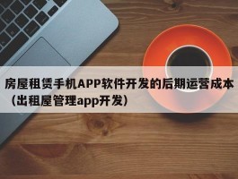 房屋租赁手机APP软件开发的后期运营成本（出租屋管理app开发）