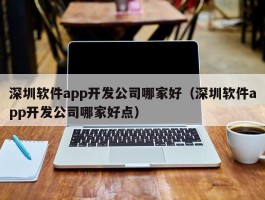 深圳软件app开发公司哪家好（深圳软件app开发公司哪家好点）