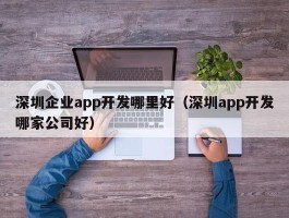 深圳企业app开发哪里好（深圳app开发哪家公司好）