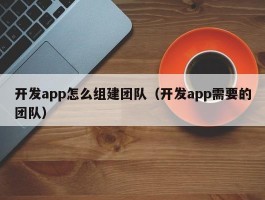 开发app怎么组建团队（开发app需要的团队）