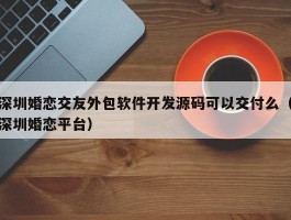 深圳婚恋交友外包软件开发源码可以交付么（深圳婚恋平台）