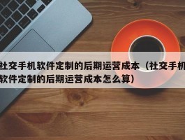 社交手机软件定制的后期运营成本（社交手机软件定制的后期运营成本怎么算）
