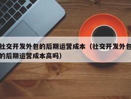 社交开发外包的后期运营成本（社交开发外包的后期运营成本高吗）