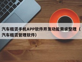 汽车租赁手机APP软件开发功能需求整理（汽车租赁管理软件）