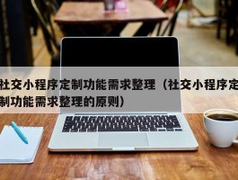 社交小程序定制功能需求整理（社交小程序定制功能需求整理的原则）