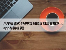 汽车租赁iOSAPP定制的后期运营成本（app车辆租赁）