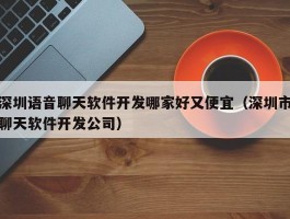 深圳语音聊天软件开发哪家好又便宜（深圳市聊天软件开发公司）