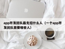 app开发团队最先招什么人（一个app开发团队需要哪些人）