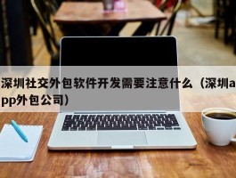 深圳社交外包软件开发需要注意什么（深圳app外包公司）