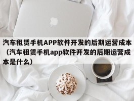 汽车租赁手机APP软件开发的后期运营成本（汽车租赁手机app软件开发的后期运营成本是什么）