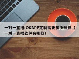 一对一直播iOSAPP定制需要多少预算（一对一直播软件有哪些）