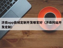 济南app商城定制开发哪家好（济南网站开发定制）