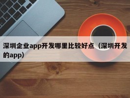 深圳企业app开发哪里比较好点（深圳开发的app）