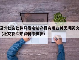 深圳社交软件开发定制产品有哪些种类呢英文（社交软件开发制作步骤）