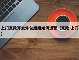 上门家政开发外包后期如何运营（家政 上门）