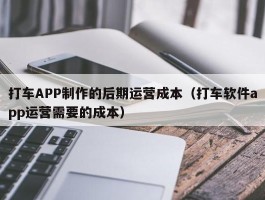 打车APP制作的后期运营成本（打车软件app运营需要的成本）