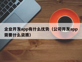 企业开发app有什么优势（公司开发app需要什么资质）