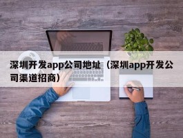深圳开发app公司地址（深圳app开发公司渠道招商）