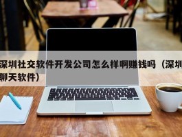 深圳社交软件开发公司怎么样啊赚钱吗（深圳聊天软件）