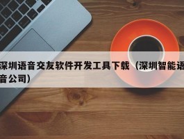 深圳语音交友软件开发工具下载（深圳智能语音公司）
