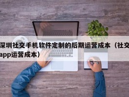 深圳社交手机软件定制的后期运营成本（社交app运营成本）