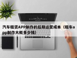 汽车租赁APP制作的后期运营成本（租车app制作大概多少钱）