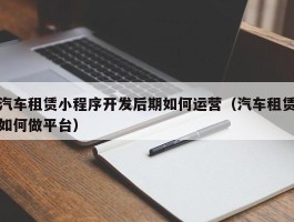 汽车租赁小程序开发后期如何运营（汽车租赁如何做平台）