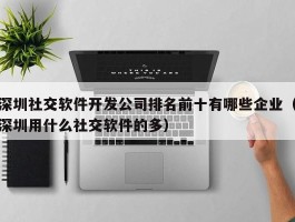 深圳社交软件开发公司排名前十有哪些企业（深圳用什么社交软件的多）