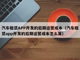 汽车租赁APP开发的后期运营成本（汽车租赁app开发的后期运营成本怎么算）