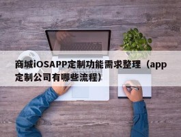 商城iOSAPP定制功能需求整理（app定制公司有哪些流程）