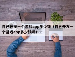 自己开发一个游戏app多少钱（自己开发一个游戏app多少钱啊）