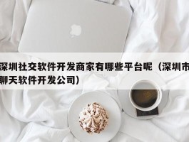 深圳社交软件开发商家有哪些平台呢（深圳市聊天软件开发公司）