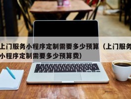 上门服务小程序定制需要多少预算（上门服务小程序定制需要多少预算费）