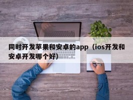 同时开发苹果和安卓的app（ios开发和安卓开发哪个好）