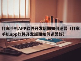 打车手机APP软件开发后期如何运营（打车手机app软件开发后期如何运营好）