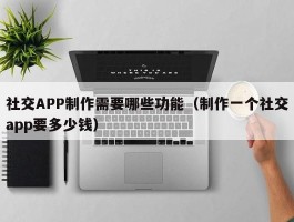 社交APP制作需要哪些功能（制作一个社交app要多少钱）