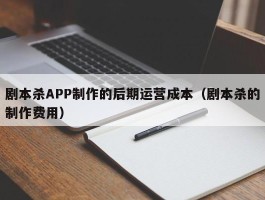 剧本杀APP制作的后期运营成本（剧本杀的制作费用）