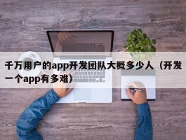 千万用户的app开发团队大概多少人（开发一个app有多难）