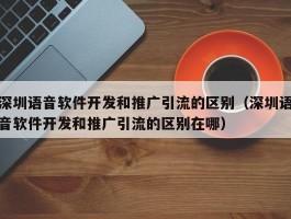 深圳语音软件开发和推广引流的区别（深圳语音软件开发和推广引流的区别在哪）