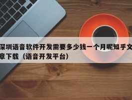 深圳语音软件开发需要多少钱一个月呢知乎文章下载（语音开发平台）