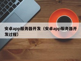 安卓app服务器开发（安卓app服务器开发过程）