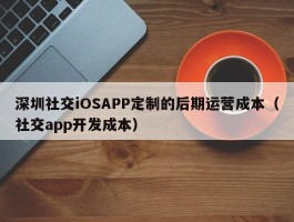 深圳社交iOSAPP定制的后期运营成本（社交app开发成本）