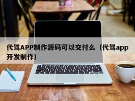 代驾APP制作源码可以交付么（代驾app开发制作）