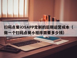 扫码点餐iOSAPP定制的后期运营成本（做一个扫码点餐小程序需要多少钱）