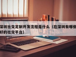 深圳社交定制开发流程是什么（在深圳有哪些好的社交平台）